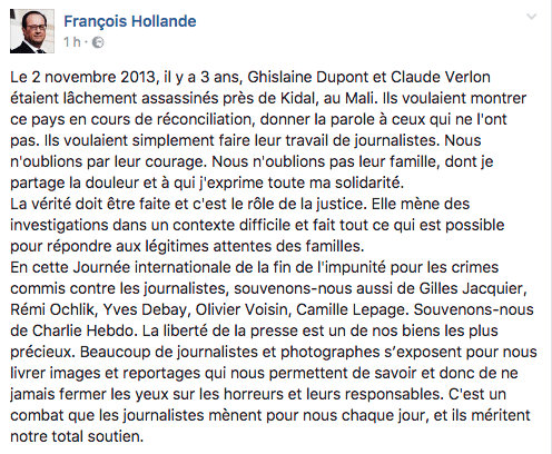 Le 2 novembre 2013, il y a 3 ans, Ghislaine Dupont et Claude Verlon étaient lâchement assassinés près de Kidal, au Mali. Ils voulaient montrer ce pays en cours de réconciliation, donner la parole à ceux qui ne l'ont pas. Ils voulaient simplement faire leur travail de journalistes. Nous n'oublions par leur courage. Nous n'oublions pas leur famille, dont je partage la douleur et à qui j'exprime toute ma solidarité. La vérité doit être faite et c'est le rôle de la justice. Elle mène des investigations dans un contexte difficile et fait tout ce qui est possible pour répondre aux légitimes attentes des familles. En cette Journée internationale de la fin de l'impunité pour les crimes commis contre les journalistes, souvenons-nous aussi de Gilles Jacquier, Rémi Ochlik, Yves Debay, Olivier Voisin, Camille Lepage. Souvenons-nous de Charlie Hebdo. La liberté de la presse est un de nos biens les plus précieux. Beaucoup de journalistes et photographes s’exposent pour nous livrer images et reportages qui nous permettent de savoir et donc de ne jamais fermer les yeux sur les horreurs et leurs responsables. C'est un combat que les journalistes mènent pour nous chaque jour, et ils méritent notre total soutien.